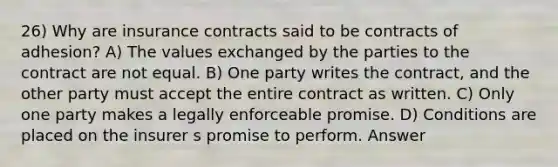 26) Why are insurance contracts said to be contracts of adhesion? A) The values exchanged by the parties to the contract are not equal. B) One party writes the contract, and the other party must accept the entire contract as written. C) Only one party makes a legally enforceable promise. D) Conditions are placed on the insurer s promise to perform. Answer