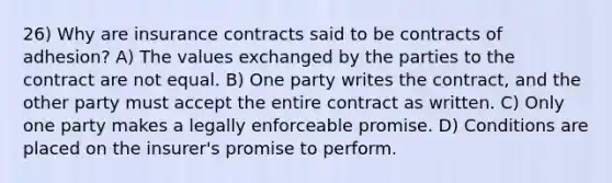 26) Why are insurance contracts said to be contracts of adhesion? A) The values exchanged by the parties to the contract are not equal. B) One party writes the contract, and the other party must accept the entire contract as written. C) Only one party makes a legally enforceable promise. D) Conditions are placed on the insurer's promise to perform.