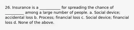 26. Insurance is a ___________ for spreading the chance of __________ among a large number of people. a. Social device; accidental loss b. Process; financial loss c. Social device; financial loss d. None of the above.