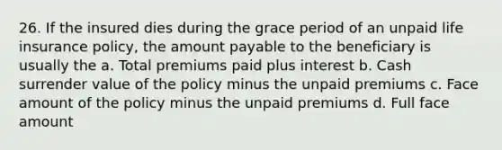 26. If the insured dies during the grace period of an unpaid life insurance policy, the amount payable to the beneficiary is usually the a. Total premiums paid plus interest b. Cash surrender value of the policy minus the unpaid premiums c. Face amount of the policy minus the unpaid premiums d. Full face amount