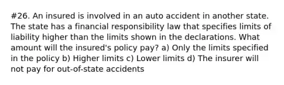 #26. An insured is involved in an auto accident in another state. The state has a financial responsibility law that specifies limits of liability higher than the limits shown in the declarations. What amount will the insured's policy pay? a) Only the limits specified in the policy b) Higher limits c) Lower limits d) The insurer will not pay for out-of-state accidents