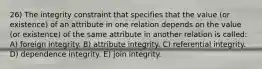 26) The integrity constraint that specifies that the value (or existence) of an attribute in one relation depends on the value (or existence) of the same attribute in another relation is called: A) foreign integrity. B) attribute integrity. C) referential integrity. D) dependence integrity. E) join integrity.