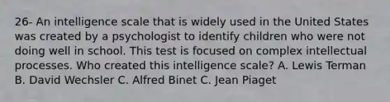 26- An intelligence scale that is widely used in the United States was created by a psychologist to identify children who were not doing well in school. This test is focused on complex intellectual processes. Who created this intelligence scale? A. Lewis Terman B. David Wechsler C. Alfred Binet C. Jean Piaget