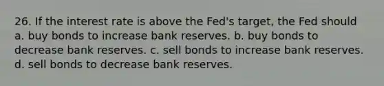 26. If the interest rate is above the Fed's target, the Fed should a. buy bonds to increase bank reserves. b. buy bonds to decrease bank reserves. c. sell bonds to increase bank reserves. d. sell bonds to decrease bank reserves.