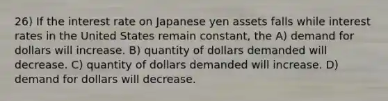 26) If the interest rate on Japanese yen assets falls while interest rates in the United States remain constant, the A) demand for dollars will increase. B) quantity of dollars demanded will decrease. C) quantity of dollars demanded will increase. D) demand for dollars will decrease.