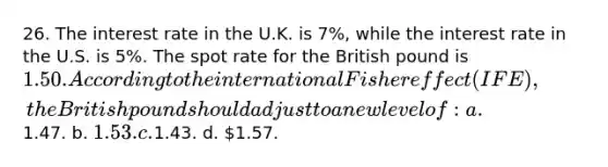 26. The interest rate in the U.K. is 7%, while the interest rate in the U.S. is 5%. The spot rate for the British pound is 1.50. According to the international Fisher effect (IFE), the British pound should adjust to a new level of: a.1.47. b. 1.53. c.1.43. d. 1.57.