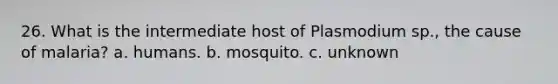 26. What is the intermediate host of Plasmodium sp., the cause of malaria? a. humans. b. mosquito. c. unknown