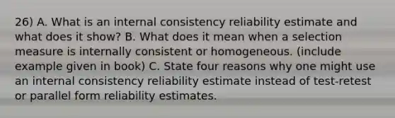 26) A. What is an internal consistency reliability estimate and what does it show? B. What does it mean when a selection measure is internally consistent or homogeneous. (include example given in book) C. State four reasons why one might use an internal consistency reliability estimate instead of test-retest or parallel form reliability estimates.