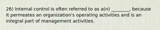 26) Internal control is often referred to as a(n) ________, because it permeates an organization's operating activities and is an integral part of management activities.