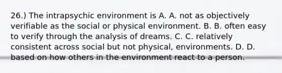 26.) The intrapsychic environment is A. A. not as objectively verifiable as the social or physical environment. B. B. often easy to verify through the analysis of dreams. C. C. relatively consistent across social but not physical, environments. D. D. based on how others in the environment react to a person.