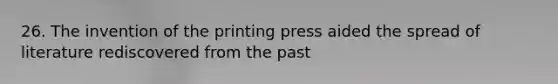 26. The invention of the printing press aided the spread of literature rediscovered from the past