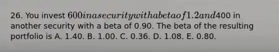 26. You invest 600 in a security with a beta of 1.2 and400 in another security with a beta of 0.90. The beta of the resulting portfolio is A. 1.40. B. 1.00. C. 0.36. D. 1.08. E. 0.80.