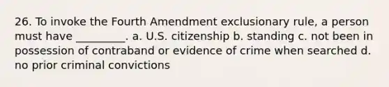 26. To invoke the Fourth Amendment exclusionary rule, a person must have _________. a. U.S. citizenship b. standing c. not been in possession of contraband or evidence of crime when searched d. no prior criminal convictions