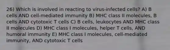 26) Which is involved in reacting to virus-infected cells? A) B cells AND cell-mediated immunity B) MHC class II molecules, B cells AND cytotoxic T cells C) B cells, leukocytes AND MHC class II molecules D) MHC class I molecules, helper T cells, AND humoral immunity E) MHC class I molecules, cell-mediated immunity, AND cytotoxic T cells