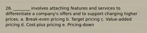 26. ________ involves attaching features and services to differentiate a company's offers and to support charging higher prices. a. Break-even pricing b. Target pricing c. Value-added pricing d. Cost-plus pricing e. Pricing-down