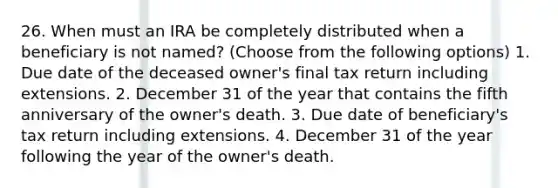 26. When must an IRA be completely distributed when a beneficiary is not named? (Choose from the following options) 1. Due date of the deceased owner's final tax return including extensions. 2. December 31 of the year that contains the fifth anniversary of the owner's death. 3. Due date of beneficiary's tax return including extensions. 4. December 31 of the year following the year of the owner's death.