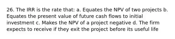 26. The IRR is the rate that: a. Equates the NPV of two projects b. Equates the present value of future cash flows to initial investment c. Makes the NPV of a project negative d. The firm expects to receive if they exit the project before its useful life