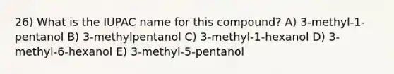 26) What is the IUPAC name for this compound? A) 3-methyl-1-pentanol B) 3-methylpentanol C) 3-methyl-1-hexanol D) 3-methyl-6-hexanol E) 3-methyl-5-pentanol