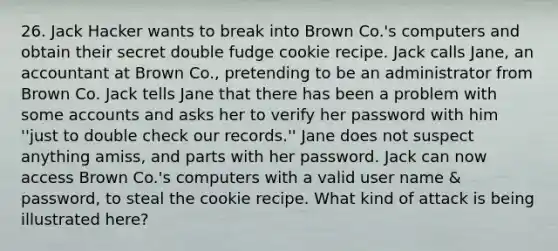 26. Jack Hacker wants to break into Brown Co.'s computers and obtain their secret double fudge cookie recipe. Jack calls Jane, an accountant at Brown Co., pretending to be an administrator from Brown Co. Jack tells Jane that there has been a problem with some accounts and asks her to verify her password with him ''just to double check our records.'' Jane does not suspect anything amiss, and parts with her password. Jack can now access Brown Co.'s computers with a valid user name & password, to steal the cookie recipe. What kind of attack is being illustrated here?