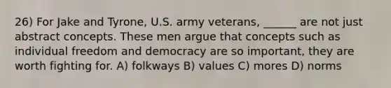 26) For Jake and Tyrone, U.S. army veterans, ______ are not just abstract concepts. These men argue that concepts such as individual freedom and democracy are so important, they are worth fighting for. A) folkways B) values C) mores D) norms