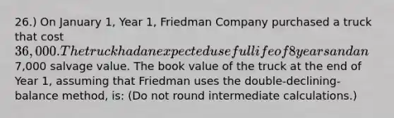 26.) On January 1, Year 1, Friedman Company purchased a truck that cost 36,000. The truck had an expected useful life of 8 years and an7,000 salvage value. The book value of the truck at the end of Year 1, assuming that Friedman uses the double-declining-balance method, is: (Do not round intermediate calculations.)