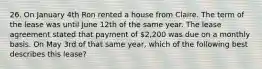 26. On January 4th Ron rented a house from Claire. The term of the lease was until June 12th of the same year. The lease agreement stated that payment of 2,200 was due on a monthly basis. On May 3rd of that same year, which of the following best describes this lease?