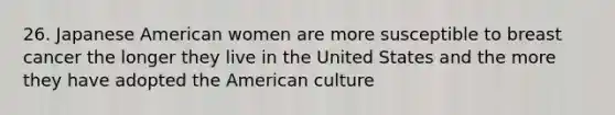 26. Japanese American women are more susceptible to breast cancer the longer they live in the United States and the more they have adopted the American culture