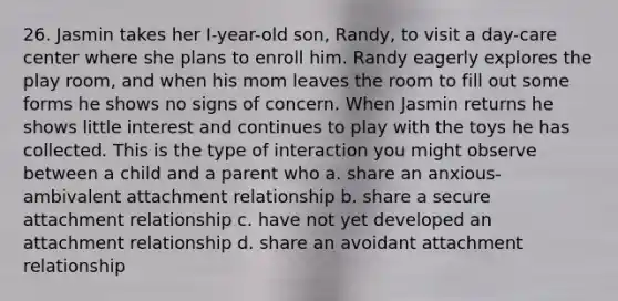 26. Jasmin takes her I-year-old son, Randy, to visit a day-care center where she plans to enroll him. Randy eagerly explores the play room, and when his mom leaves the room to fill out some forms he shows no signs of concern. When Jasmin returns he shows little interest and continues to play with the toys he has collected. This is the type of interaction you might observe between a child and a parent who a. share an anxious-ambivalent attachment relationship b. share a secure attachment relationship c. have not yet developed an attachment relationship d. share an avoidant attachment relationship