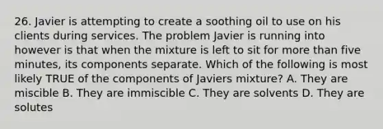 26. Javier is attempting to create a soothing oil to use on his clients during services. The problem Javier is running into however is that when the mixture is left to sit for more than five minutes, its components separate. Which of the following is most likely TRUE of the components of Javiers mixture? A. They are miscible B. They are immiscible C. They are solvents D. They are solutes