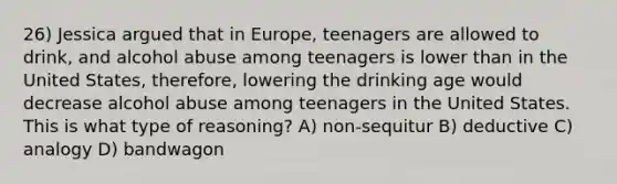 26) Jessica argued that in Europe, teenagers are allowed to drink, and alcohol abuse among teenagers is lower than in the United States, therefore, lowering the drinking age would decrease alcohol abuse among teenagers in the United States. This is what type of reasoning? A) non-sequitur B) deductive C) analogy D) bandwagon