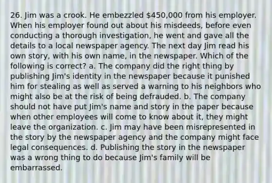 26. Jim was a crook. He embezzled 450,000 from his employer. When his employer found out about his misdeeds, before even conducting a thorough investigation, he went and gave all the details to a local newspaper agency. The next day Jim read his own story, with his own name, in the newspaper. Which of the following is correct? a. The company did the right thing by publishing Jim's identity in the newspaper because it punished him for stealing as well as served a warning to his neighbors who might also be at the risk of being defrauded. b. The company should not have put Jim's name and story in the paper because when other employees will come to know about it, they might leave the organization. c. Jim may have been misrepresented in the story by the newspaper agency and the company might face legal consequences. d. Publishing the story in the newspaper was a wrong thing to do because Jim's family will be embarrassed.