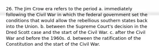 26. The Jim Crow era refers to the period a. immediately following the Civil War in which the federal government set the conditions that would allow the rebellious southern states back into the Union. b. between the Supreme Court's decision in the Dred Scott case and the start of the Civil War. c. after the Civil War and before the 1960s. d. between the ratification of the Constitution and the start of the Civil War.