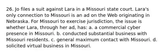 26. Jo files a suit against Lara in a Missouri state court. Lara's only connection to Missouri is an ad on the Web originating in Nebraska. For Missouri to exercise jurisdiction, the issue is whether Lara, through her ad, has: a. a commercial cyber presence in Missouri. b. conducted substantial business with Missouri residents. c. general maximum contact with Missouri. d. solicited virtual business in Missouri.