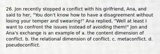 26. Jon recently stopped a conflict with his girlfriend, Ana, and said to her, "You don't know how to have a disagreement without losing your temper and swearing!" Ana replied, "Well at least I want to confront the issues instead of avoiding them!" Jon and Ana's exchange is an example of a. the content dimension of conflict. b. the relational dimension of conflict. c. metaconflict. d. pseudoconflict.