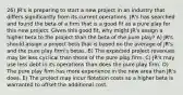 26) JR's is preparing to start a new project in an industry that differs significantly from its current operations. JR's has searched and found the beta of a firm that is a good fit as a pure play for this new project. Given this good fit, why might JR's assign a higher beta to the project than the beta of the pure play? A) JR's should assign a project beta that is based on the average of JR's and the pure play firm's betas. B) The expected project revenues may be less cyclical than those of the pure play firm. C) JR's may use less debt in its operations than does the pure play firm. D) The pure play firm has more experience in the new area than JR's does. E) The project may incur flotation costs so a higher beta is warranted to offset the additional cost.