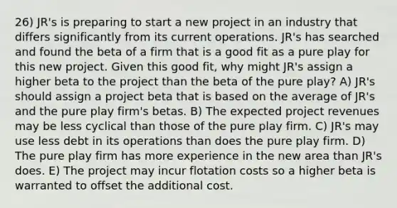 26) JR's is preparing to start a new project in an industry that differs significantly from its current operations. JR's has searched and found the beta of a firm that is a good fit as a pure play for this new project. Given this good fit, why might JR's assign a higher beta to the project than the beta of the pure play? A) JR's should assign a project beta that is based on the average of JR's and the pure play firm's betas. B) The expected project revenues may be less cyclical than those of the pure play firm. C) JR's may use less debt in its operations than does the pure play firm. D) The pure play firm has more experience in the new area than JR's does. E) The project may incur flotation costs so a higher beta is warranted to offset the additional cost.