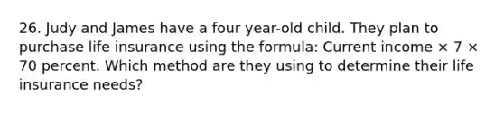 26. Judy and James have a four year-old child. They plan to purchase life insurance using the formula: Current income × 7 × 70 percent. Which method are they using to determine their life insurance needs?