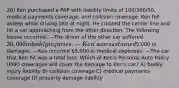 26) Ken purchased a PAP with liability limits of 100/300/50, medical payments coverage, and collision coverage. Ken fell asleep while driving late at night. He crossed the center line and hit a car approaching from the other direction. The following losses occurred. —The driver of the other car suffered 30,000 in bodily injuries. —Ken's car sustained5,000 in damages. —Ken incurred 5,000 in medical expenses. —The car that Ken hit was a total loss. Which of Ken's Personal Auto Policy (PAP) coverages will cover the damage to Ken's car? A) bodily injury liability B) collision coverage C) medical payments coverage D) property damage liability