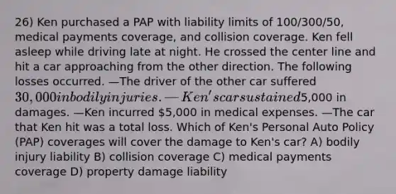 26) Ken purchased a PAP with liability limits of 100/300/50, medical payments coverage, and collision coverage. Ken fell asleep while driving late at night. He crossed the center line and hit a car approaching from the other direction. The following losses occurred. —The driver of the other car suffered 30,000 in bodily injuries. —Ken's car sustained5,000 in damages. —Ken incurred 5,000 in medical expenses. —The car that Ken hit was a total loss. Which of Ken's Personal Auto Policy (PAP) coverages will cover the damage to Ken's car? A) bodily injury liability B) collision coverage C) medical payments coverage D) property damage liability