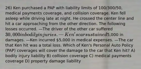 26) Ken purchased a PAP with liability limits of 100/300/50, medical payments coverage, and collision coverage. Ken fell asleep while driving late at night. He crossed the center line and hit a car approaching from the other direction. The following losses occurred. —The driver of the other car suffered 30,000 in bodily injuries. —Ken's car sustained5,000 in damages. —Ken incurred 5,000 in medical expenses. —The car that Ken hit was a total loss. Which of Ken's Personal Auto Policy (PAP) coverages will cover the damage to the car that Ken hit? A) bodily injury liability B) collision coverage C) medical payments coverage D) property damage liability