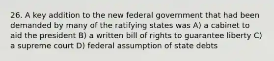 26. A key addition to the new federal government that had been demanded by many of the ratifying states was A) a cabinet to aid the president B) a written bill of rights to guarantee liberty C) a supreme court D) federal assumption of state debts