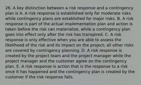 26. A key distinction between a risk response and a contingency plan is A. A risk response is established only for moderate risks while contingency plans are established for major risks. B. A risk response is part of the actual implementation plan and action is taken before the risk can materialize, while a contingency plan goes into effect only after the risk has transpired. C. A risk response is only effective when you are able to assess the likelihood of the risk and its impact on the project; all other risks are covered by contingency planning. D. A risk response is created by the project team and the project manager while the project manager and the customer agree on the contingency plan. E. A risk response is action that is the response to a risk once it has happened and the contingency plan is created by the customer if the risk response fails.