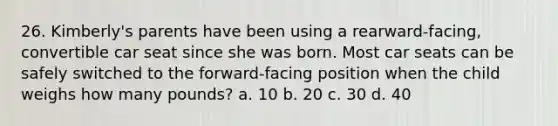 26. Kimberly's parents have been using a rearward-facing, convertible car seat since she was born. Most car seats can be safely switched to the forward-facing position when the child weighs how many pounds? a. 10 b. 20 c. 30 d. 40