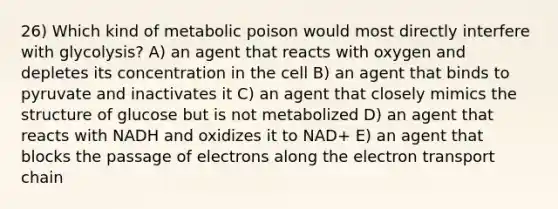 26) Which kind of metabolic poison would most directly interfere with glycolysis? A) an agent that reacts with oxygen and depletes its concentration in the cell B) an agent that binds to pyruvate and inactivates it C) an agent that closely mimics the structure of glucose but is not metabolized D) an agent that reacts with NADH and oxidizes it to NAD+ E) an agent that blocks the passage of electrons along the electron transport chain