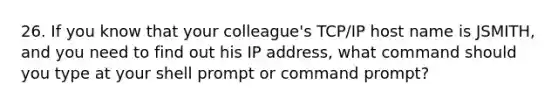 26. If you know that your colleague's TCP/IP host name is JSMITH, and you need to find out his IP address, what command should you type at your shell prompt or command prompt?