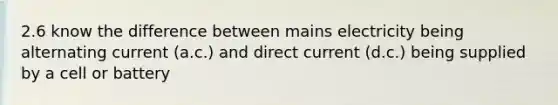 2.6 know the difference between mains electricity being alternating current (a.c.) and direct current (d.c.) being supplied by a cell or battery