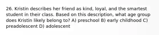 26. Kristin describes her friend as kind, loyal, and the smartest student in their class. Based on this description, what age group does Kristin likely belong to? A) preschool B) early childhood C) preadolescent D) adolescent