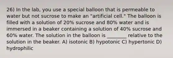 26) In the lab, you use a special balloon that is permeable to water but not sucrose to make an "artificial cell." The balloon is filled with a solution of 20% sucrose and 80% water and is immersed in a beaker containing a solution of 40% sucrose and 60% water. The solution in the balloon is ________ relative to the solution in the beaker. A) isotonic B) hypotonic C) hypertonic D) hydrophilic