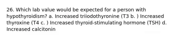 26. Which lab value would be expected for a person with hypothyroidism? a. Increased triiodothyronine (T3 b. ) Increased thyroxine (T4 c. ) Increased thyroid-stimulating hormone (TSH) d. Increased calcitonin