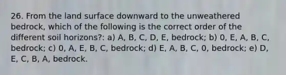 26. From the land surface downward to the unweathered bedrock, which of the following is the correct order of the different soil horizons?: a) A, B, C, D, E, bedrock; b) 0, E, A, B, C, bedrock; c) 0, A, E, B, C, bedrock; d) E, A, B, C, 0, bedrock; e) D, E, C, B, A, bedrock.